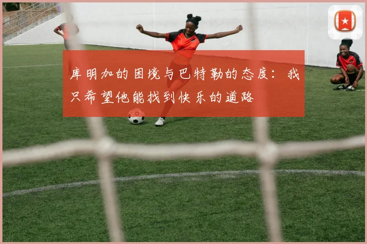 库明加的困境与巴特勒的态度：我只希望他能找到快乐的道路