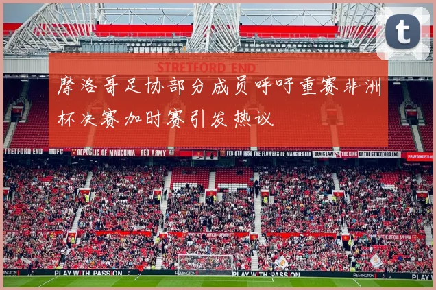 摩洛哥足协部分成员呼吁重赛非洲杯决赛加时赛引发热议