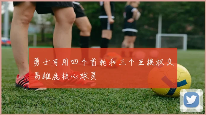 勇士可用四个首轮和三个互换权交易雄鹿核心球员