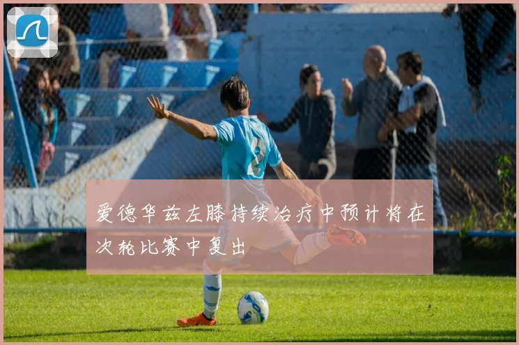 爱德华兹左膝持续治疗中预计将在次轮比赛中复出