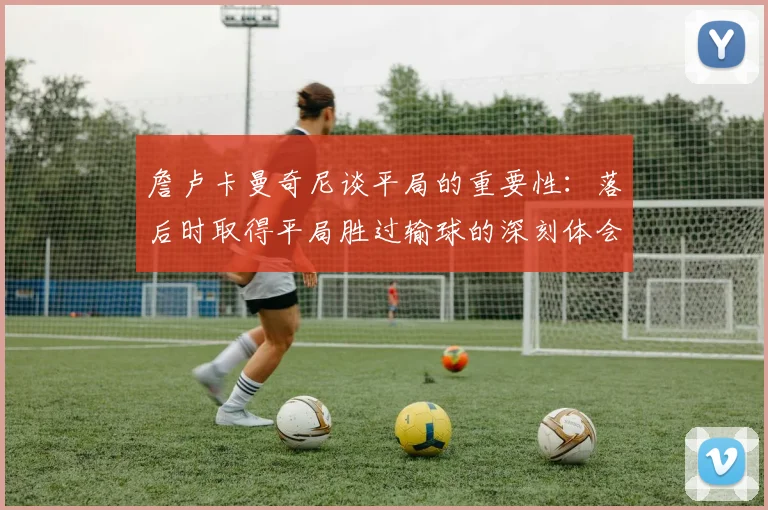 詹卢卡曼奇尼谈平局的重要性：落后时取得平局胜过输球的深刻体会