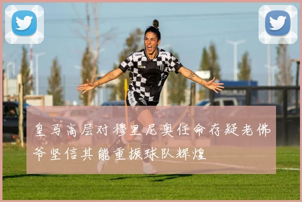 皇马高层对穆里尼奥任命存疑老佛爷坚信其能重振球队辉煌