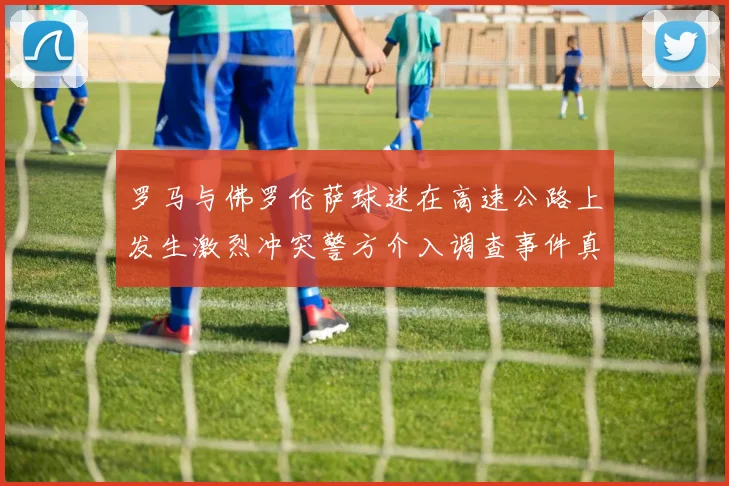 罗马与佛罗伦萨球迷在高速公路上发生激烈冲突警方介入调查事件真相