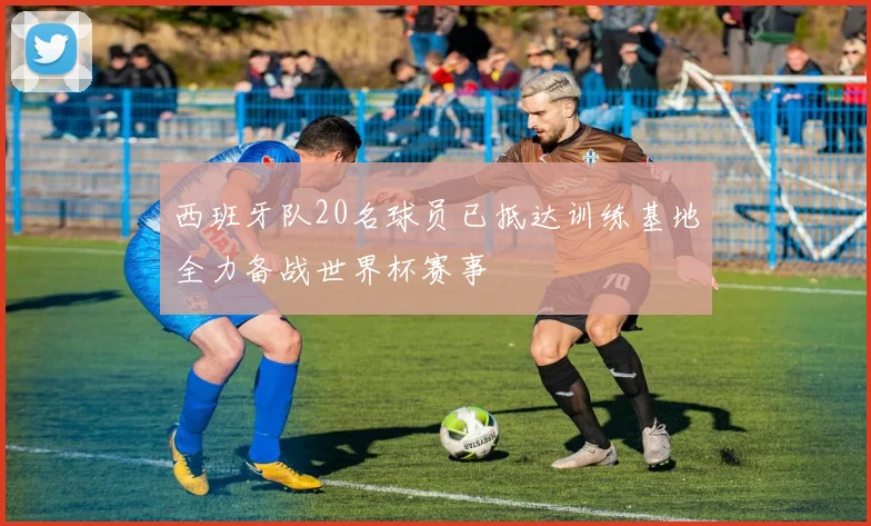 西班牙队20名球员已抵达训练基地全力备战世界杯赛事